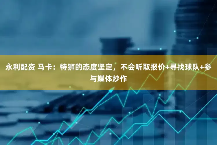 永利配资 马卡：特狮的态度坚定，不会听取报价+寻找球队+参与媒体炒作