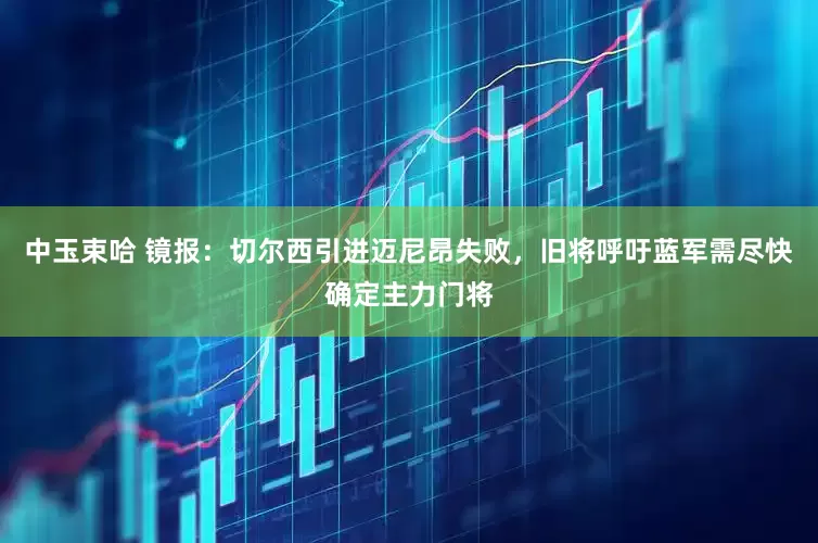 中玉束哈 镜报：切尔西引进迈尼昂失败，旧将呼吁蓝军需尽快确定主力门将