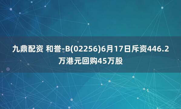 九鼎配资 和誉-B(02256)6月17日斥资446.2万港元回购45万股
