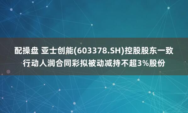 配操盘 亚士创能(603378.SH)控股股东一致行动人润合同彩拟被动减持不超3%股份