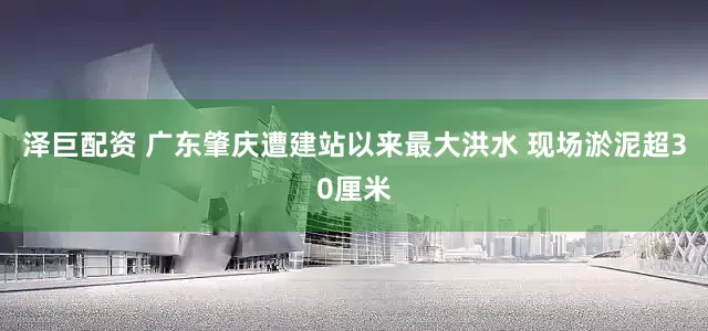 泽巨配资 广东肇庆遭建站以来最大洪水 现场淤泥超30厘米