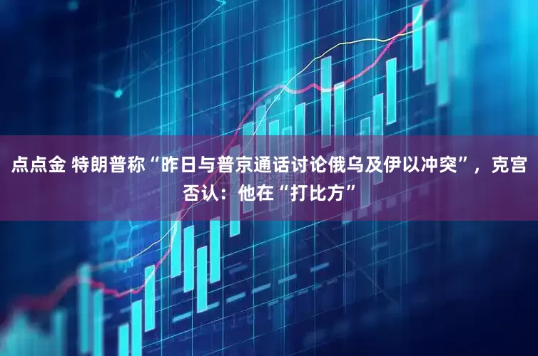 点点金 特朗普称“昨日与普京通话讨论俄乌及伊以冲突”，克宫否认：他在“打比方”