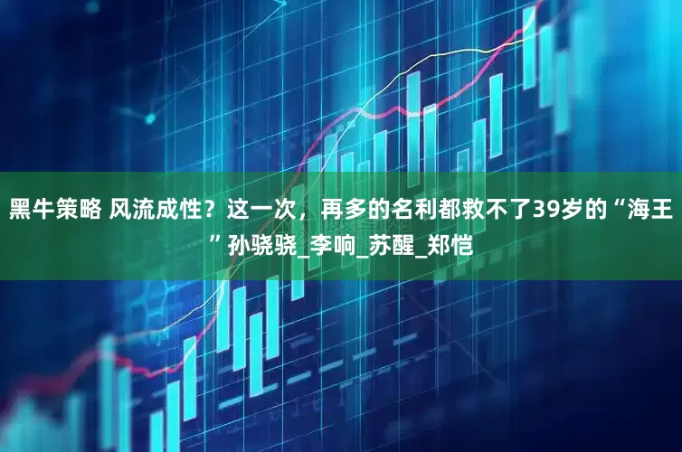 黑牛策略 风流成性？这一次，再多的名利都救不了39岁的“海王”孙骁骁_李响_苏醒_郑恺