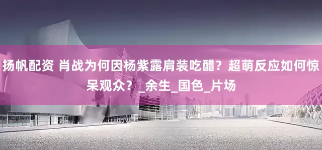 扬帆配资 肖战为何因杨紫露肩装吃醋？超萌反应如何惊呆观众？_余生_国色_片场