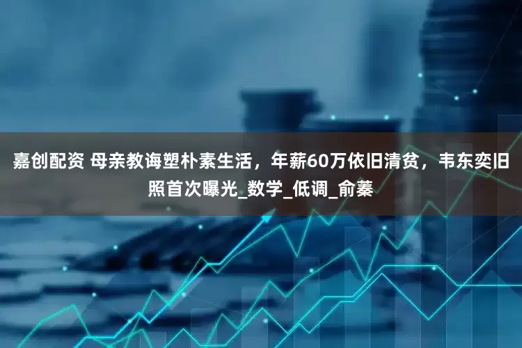 嘉创配资 母亲教诲塑朴素生活，年薪60万依旧清贫，韦东奕旧照首次曝光_数学_低调_俞蓁