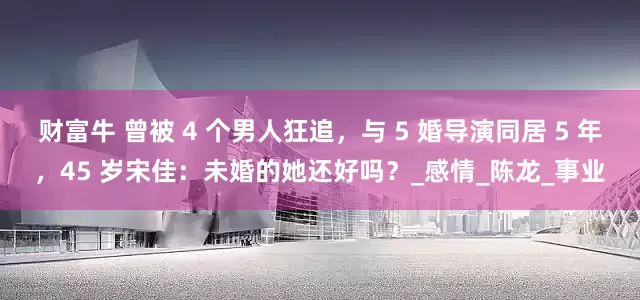 财富牛 曾被 4 个男人狂追，与 5 婚导演同居 5 年，45 岁宋佳：未婚的她还好吗？_感情_陈龙_事业