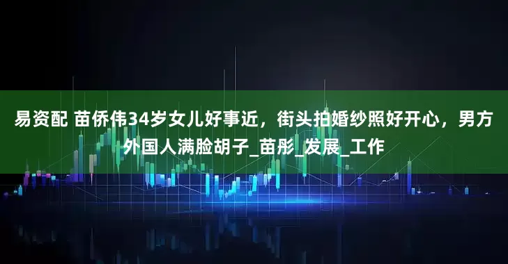 易资配 苗侨伟34岁女儿好事近，街头拍婚纱照好开心，男方外国人满脸胡子_苗彤_发展_工作