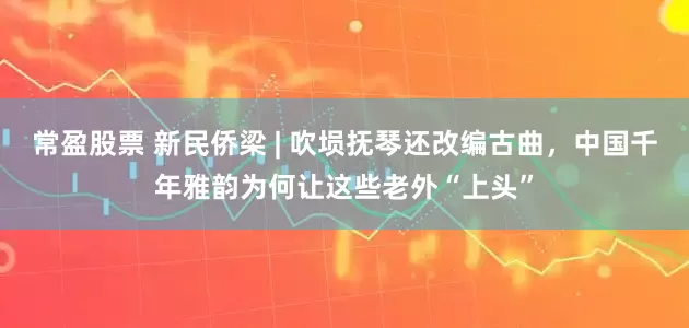 常盈股票 新民侨梁 | 吹埙抚琴还改编古曲，中国千年雅韵为何让这些老外“上头”