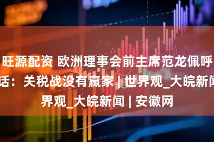 旺源配资 欧洲理事会前主席范龙佩呼吁各方对话：关税战没有赢家 | 世界观_大皖新闻 | 安徽网