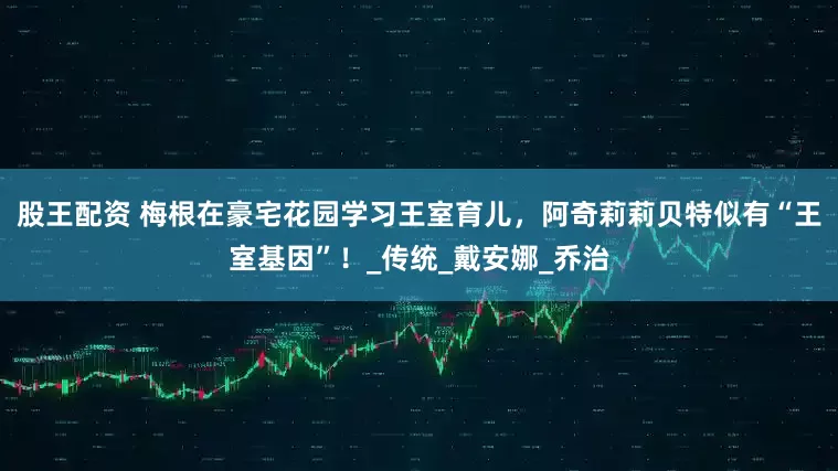 股王配资 梅根在豪宅花园学习王室育儿，阿奇莉莉贝特似有“王室基因”！_传统_戴安娜_乔治