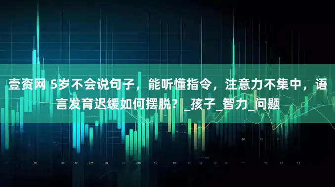 壹资网 5岁不会说句子，能听懂指令，注意力不集中，语言发育迟缓如何摆脱？_孩子_智力_问题