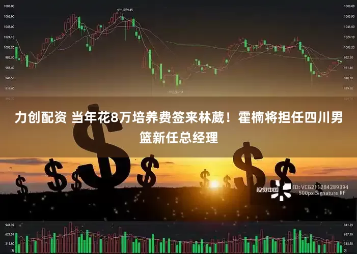 力创配资 当年花8万培养费签来林葳！霍楠将担任四川男篮新任总经理