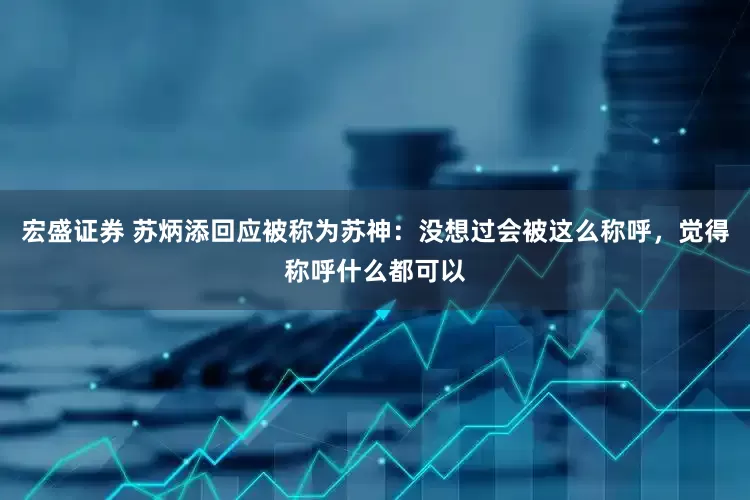 宏盛证券 苏炳添回应被称为苏神：没想过会被这么称呼，觉得称呼什么都可以