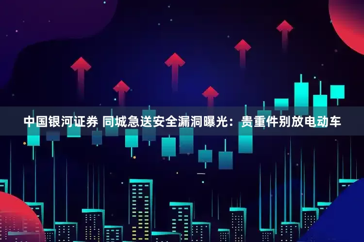 中国银河证券 同城急送安全漏洞曝光：贵重件别放电动车