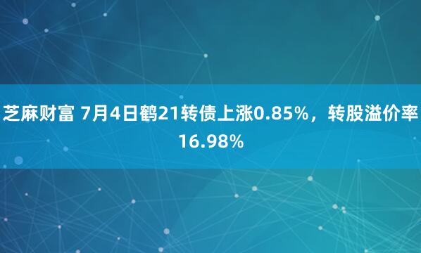 芝麻财富 7月4日鹤21转债上涨0.85%，转股溢价率16.98%