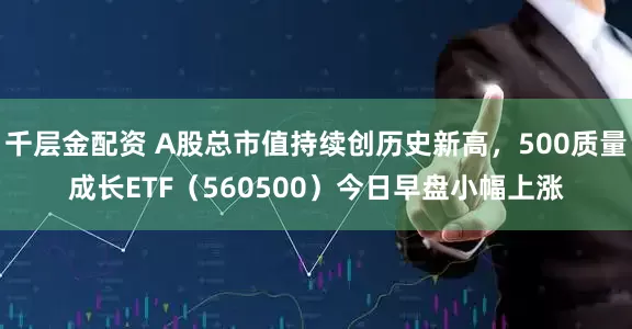 千层金配资 A股总市值持续创历史新高，500质量成长ETF（560500）今日早盘小幅上涨
