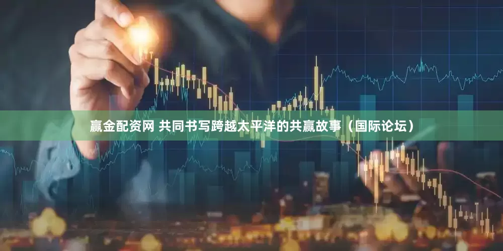 赢金配资网 共同书写跨越太平洋的共赢故事（国际论坛）