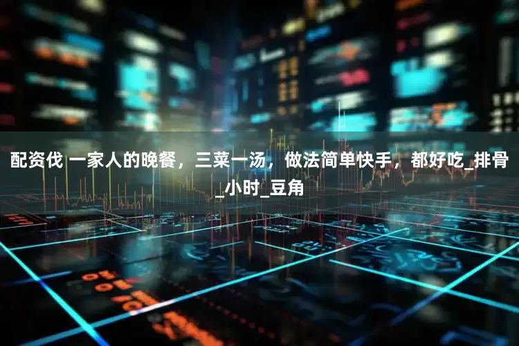 配资伐 一家人的晚餐，三菜一汤，做法简单快手，都好吃_排骨_小时_豆角