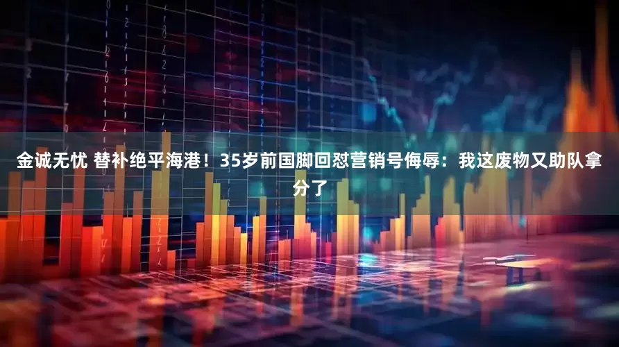 金诚无忧 替补绝平海港！35岁前国脚回怼营销号侮辱：我这废物又助队拿分了