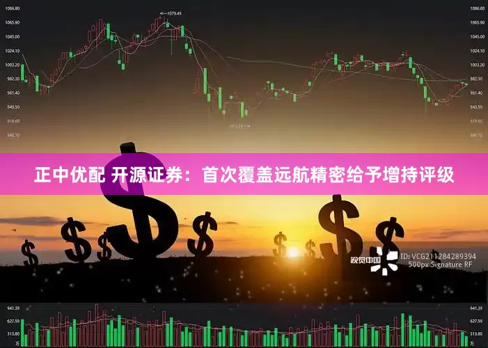 正中优配 开源证券：首次覆盖远航精密给予增持评级