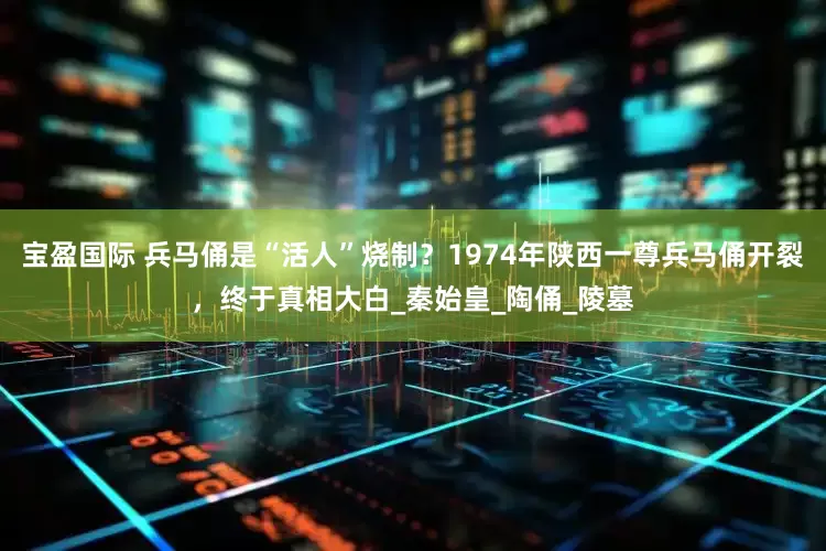 宝盈国际 兵马俑是“活人”烧制？1974年陕西一尊兵马俑开裂，终于真相大白_秦始皇_陶俑_陵墓