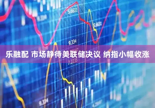 乐融配 市场静待美联储决议 纳指小幅收涨