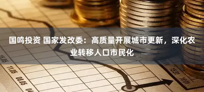 国鸣投资 国家发改委：高质量开展城市更新，深化农业转移人口市民化