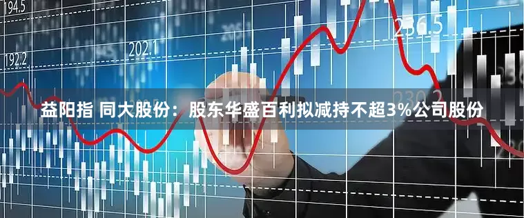 益阳指 同大股份：股东华盛百利拟减持不超3%公司股份