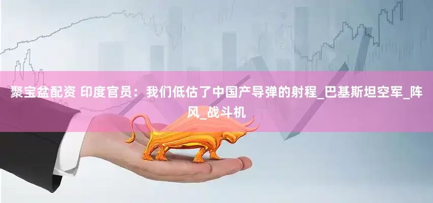 聚宝盆配资 印度官员：我们低估了中国产导弹的射程_巴基斯坦空军_阵风_战斗机