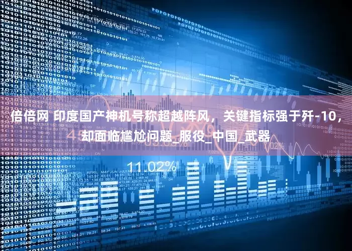 倍倍网 印度国产神机号称超越阵风，关键指标强于歼-10，却面临尴尬问题_服役_中国_武器