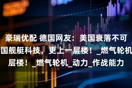 豪瑞优配 德国网友：美国衰落不可怕，可怕的是中国舰艇科技，更上一层楼！_燃气轮机_动力_作战能力