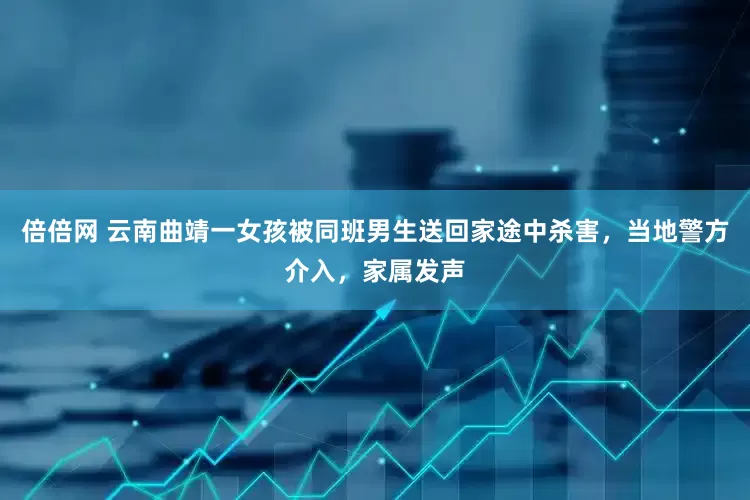 倍倍网 云南曲靖一女孩被同班男生送回家途中杀害，当地警方介入，家属发声