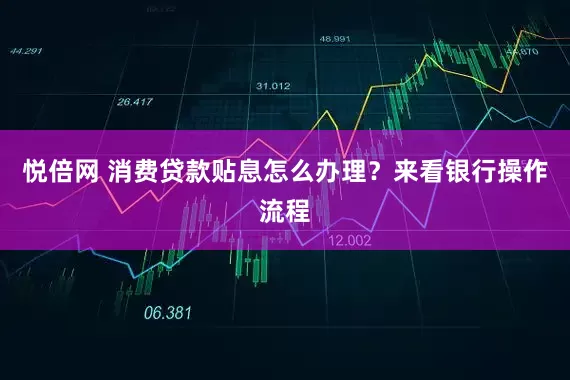 悦倍网 消费贷款贴息怎么办理？来看银行操作流程