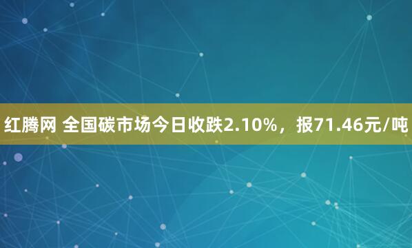 红腾网 全国碳市场今日收跌2.10%,报71.46元/吨