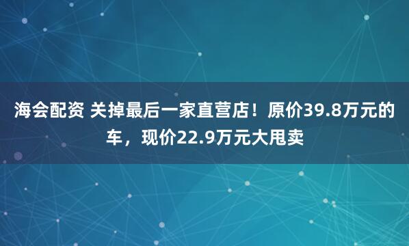 海会配资 关掉最后一家直营店!原价39.8万元的车,现价22.9万元大甩卖