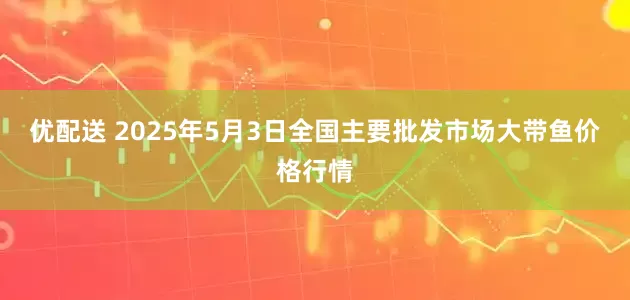 优配送 2025年5月3日全国主要批发市场大带鱼价格行情
