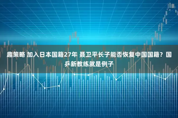 趣策略 加入日本国籍27年 聂卫平长子能否恢复中国国籍？国乒新教练就是例子