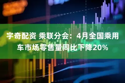 宇奇配资 乘联分会：4月全国乘用车市场零售量同比下降20%