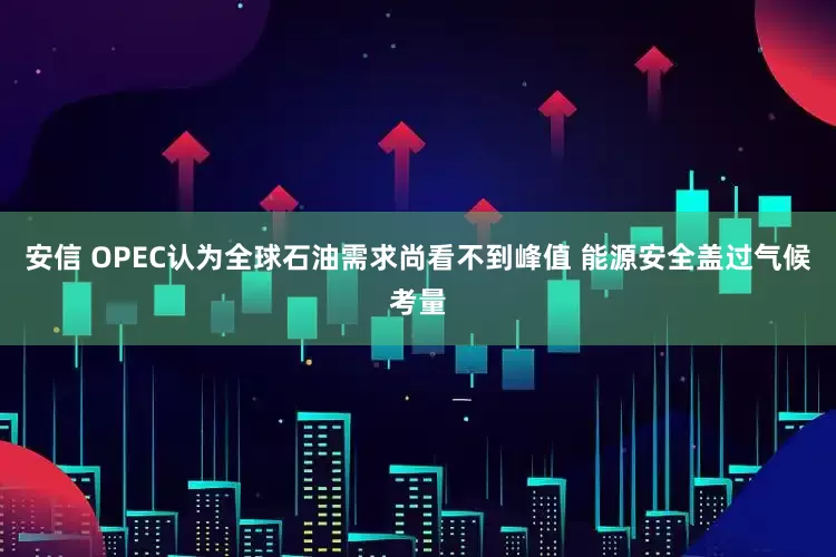安信 OPEC认为全球石油需求尚看不到峰值 能源安全盖过气候考量