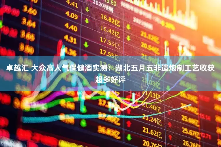 卓越汇 大众高人气保健酒实测:湖北五月五非遗炮制工艺收获超多好评